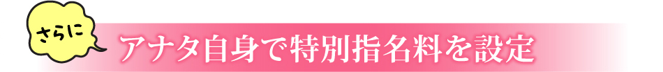 さらに アナタ自身で特別指名料を設定