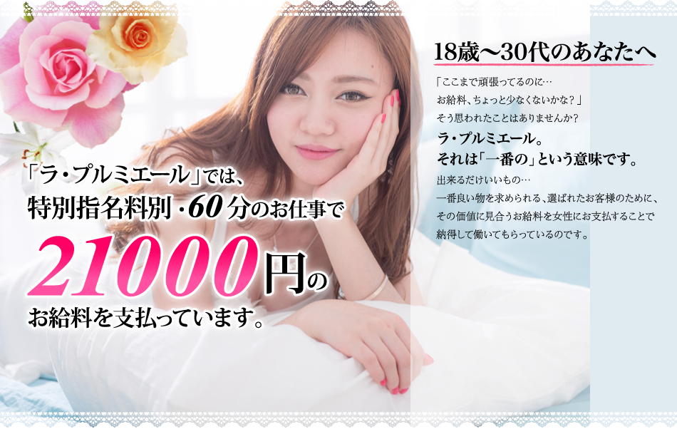 「ラ・プルミエール」では、特別指名料別・60分のお仕事で21000円のお給料を支払っています。 18歳〜30代のあなたへ 「ここまで頑張ってるのに…お給料、ちょっと少なくないかな？」そう思われたことはありませんか？ラ・プルミエール。それは「一番の」という意味です。出来るだけいいもの…一番良い物を求められる、選ばれたお客様のために、その価値に見合うお給料を女性にお支払することで納得して働いてもらっているのです。