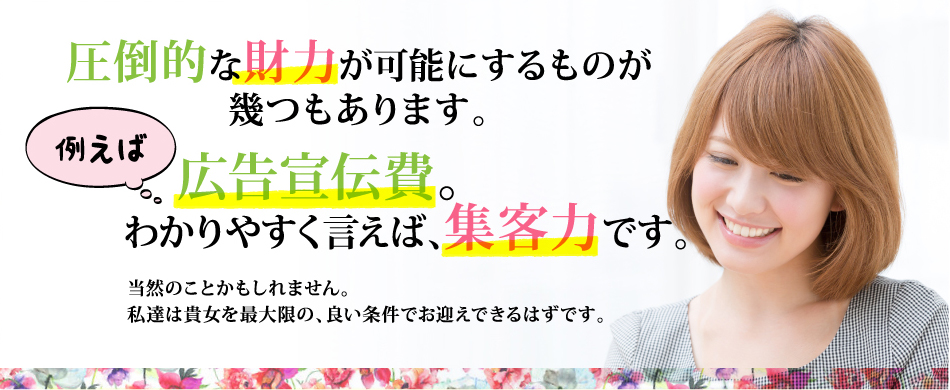 圧倒的な財力が可能にするものが幾つもあります。 例えば 広告宣伝費。わかりやすく言えば、集客力です。 当然のことかもしれません。私達は貴女を最大限の、良い条件でお迎えできるはずです。