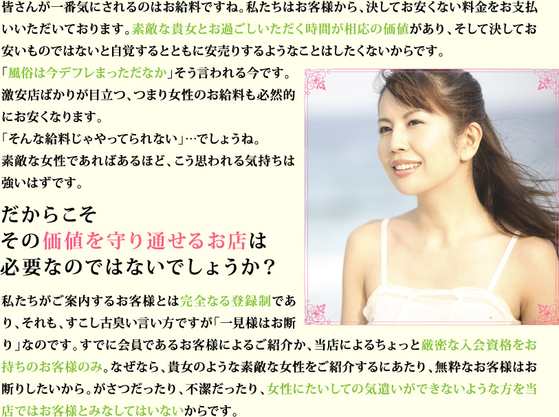 皆さんが一番気にされるのはお給料ですね。私たちはお客様から、決してお安くない料金をお支払いいただいております。素敵な貴女とお過ごしいただく時間が相応の価値があり、そして決してお安いものではないと自覚するとともに安売りするようなことはしたくないからです。「風俗は今デフレまっただなか」そう言われる今です。激安店ばかりが目立つ、つまり女性のお給料も必然的にお安くなります。「そんな給料じゃやってられない」…でしょうね。素敵な女性であればあるほど、こう思われる気持ちは強いはずです。 だからこそその価値を守り通せるお店は必要なのではないでしょうか？ 私たちがご案内するお客様とは完全なる登録制であり、それも、すこし古臭い言い方ですが「一見様はお断り」なのです。すでに会員であるお客様によるご紹介か、当店によるちょっと厳密な入会資格をお持ちのお客様のみ。なぜなら、貴女のような素敵な女性をご紹介するにあたり、無粋なお客様はお断りしたいから。がさつだったり、不潔だったり、女性にたいしての気遣いができないような方を当店ではお客様とみなしてはいないからです。