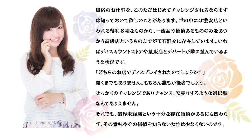 風俗のお仕事を、このたびはじめてチャレンジされるならまずは知っておいて欲しいことがあります。世の中には激安店といわれる薄利多売なものから、一流品や価値あるもののみをあつかう高級店というものまでが玉石混交に存在しています。いわばディスカウントストアや量販店とデパートが隣に並んでいるような状況です。「どちらのお店でディスプレイされたいでしょうか？」聞くまでもありません。もちろん誰もが後者でしょう。せっかくのチャレンジでありチャンス、安売りするような選択肢なんてありえません。それでも、業界未経験という十分な存在価値があるにも関わらず、その意味やその価値を知らない女性は少なくないのです。