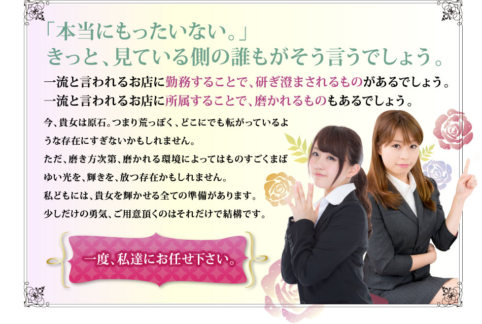 「本当にもったいない。」きっと、見ている側の誰もがそう言うでしょう。 一流と言われるお店に勤務することで、研ぎ澄まされるものがあるでしょう。一流と言われるお店に所属することで、磨かれるものもあるでしょう。 今、貴女は原石。つまり荒っぽく、どこにでも転がっているような存在にすぎないかもしれません。ただ、磨き方次第、磨かれる環境によってはものすごくまばゆい光を、輝きを、放つ存在かもしれません。私どもには、貴女を輝かせる全ての準備があります。少しだけの勇気、ご用意頂くのはそれだけで結構です。 一度、私達にお任せ下さい。