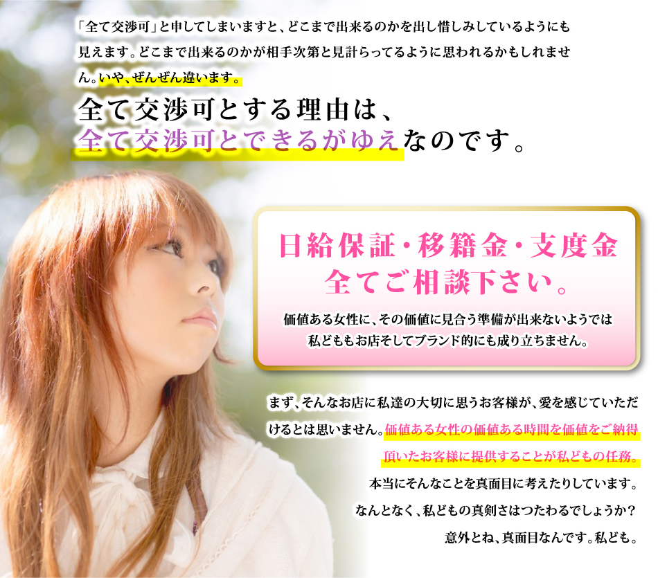 「全て交渉可」と申してしまいますと、どこまで出来るのかを出し惜しみしているようにも見えます。どこまで出来るのかが相手次第と見計らってるように思われるかもしれません。いや、ぜんぜん違います。 全て交渉可とする理由は、全て交渉可とできるがゆえなのです。 日給保証・移籍金・支度金全てご相談下さい。 価値ある女性に、その価値に見合う準備が出来ないようでは私どももお店そしてブランド的にも成り立ちません。 まず、そんなお店に私達の大切に思うお客様が、愛を感じていただけるとは思いません。価値ある女性の価値ある時間を価値をご納得頂いたお客様に提供することが私どもの任務。本当にそんなことを真面目に考えたりしています。なんとなく、私どもの真剣さはつたわるでしょうか？意外とね、真面目なんです。私ども。