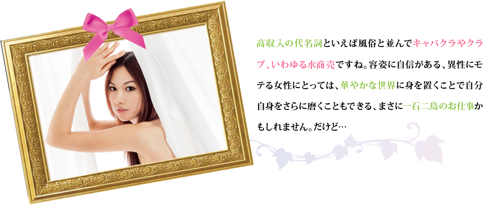 高収入の代名詞といえば風俗と並んでキャバクラやクラブ、いわゆる水商売ですね。容姿に自信がある、異性にモテる女性にとっては、華やかな世界に身を置くことで自分自身をさらに磨くこともできる、まさに一石二鳥のお仕事かもしれません。だけど…