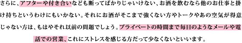 さらに、アフターや付き合いなども断ってばかりじゃいけない、お酒を飲むなら他のお仕事と掛け持ちというわけにもいかない。それにお酒がそこまで強くない方やトークやあの空気が得意じゃない方は、もはやそれ以前の問題でしょう。プライベートの時間まで毎日のようなメールや電話での営業、これにストレスを感じる方だって少なくないといいます。