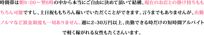 時間帯は朝9：00～翌6時の中から本当にご自由に決めて頂いて結構、現在のお店との掛け持ちももちろん可能ですし、土日祝ももちろん稼いでいただくことができます。言うまでもありませんが、出勤ノルマなど罰金制度も一切ありません。週に2~30万円以上、出勤できる時だけの短時間アルバイトで軽く稼がれる女性もたくさんいます。