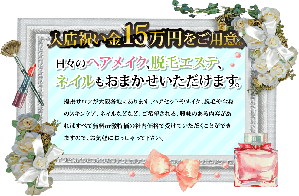 入店祝い金15万円をご用意。日々のヘアメイク、脱毛エステ、ネイルもおまかせいただけます。提携サロンが大阪各地にあります。ヘアセットやメイク、脱毛や全身のスキンケア、ネイルなどなど、ご希望される、興味のある内容があればすべて無料or激特価の社内価格で受けていただくことができますので、お気軽におっしゃって下さい。