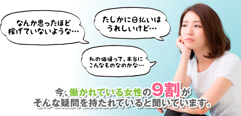 なんか思ったほど稼げていないような… たしかに日払いはうれしいけど… 私の価値って、本当にこんなものなのかな… 今、働かれている女性の9割がそんな疑問を持たれていると聞いています。