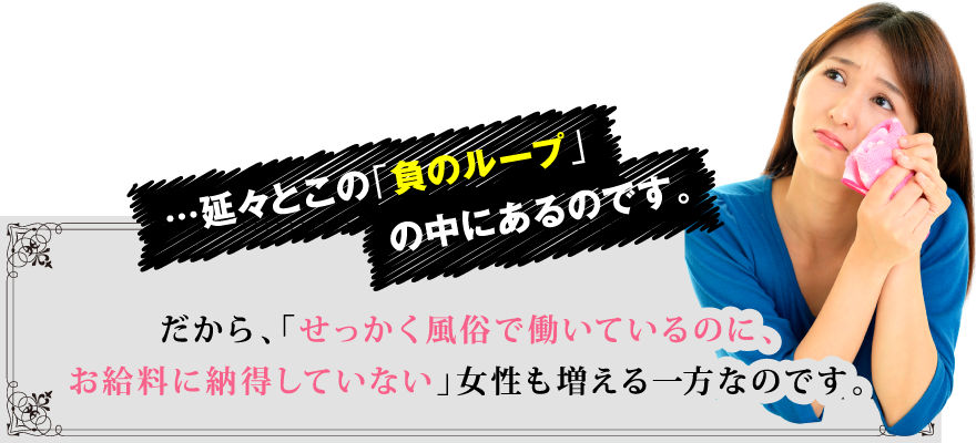 …延々とこの「負のループ」の中にあるのです。 だから、「せっかく風俗で働いているのに、お給料に納得していない」女性も増える一方なのです。