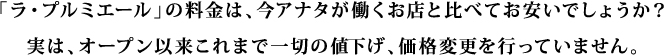 「ラ・プルミエール」の料金は、今アナタが働くお店と比べてお安いでしょうか？実は、オープン以来これまで一切の値下げ、価格変更を行っていません。