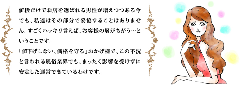 値段だけでお店を選ばれる男性が増えつつある今でも、私達はその部分で妥協することはありません。すごくハッキリ言えば、お客様の層がちがう…ということです。
「値下げしない、価格を守る」おかげ様で、この不況と言われる風俗業界でも、まったく影響を受けずに安定した運営できているわけです。