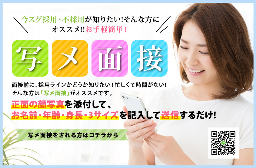 今スグ採用・不採用が知りたい!そんな方にオススメ!!お手軽簡単！ 写メ面接 面接前に、採用ラインかどうか知りたい！忙しくて時間がない! そんな方は「写メ面接」がオススメです。 正面の顔写真を添付して、お名前・年齢・身長・3サイズを記入して送信するだけ!  写メ面接をされる方はコチラから