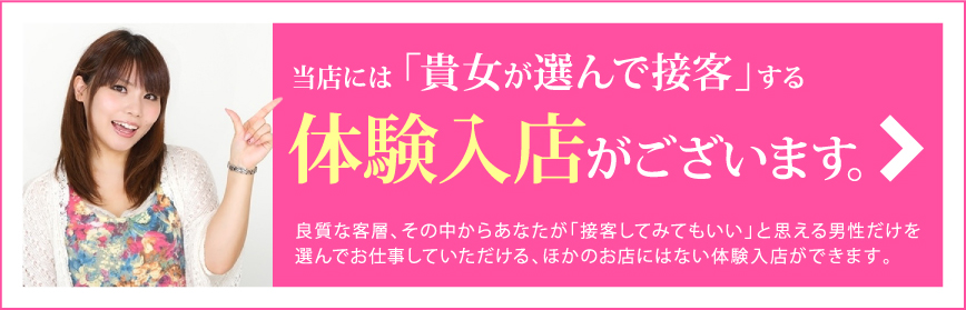 当店には「貴女が選んで接客」する体験入店がございます。 良質な客層、その中からあなたが「接客してみてもいい」と思える男性だけを選んでお仕事していただける、ほかのお店にはない体験入店ができます。