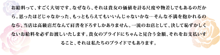 お給料って、すごく大切です。なぜなら、それは貴女の価値を計る尺度や物差しでもあるのだから。思ったほどじゃなかった、もっともらえてもいいんじゃないかな…そんな不満を抱かれるのなら、当店は高級店だなんて肩書を下ろすしかありません。一流のお店として、決して恥ずかしくないお給料を必ずお渡しいたします。貴女のプライドにちゃんと見合う金額、それをお支払いすること、それは私たちのプライドでもあります。