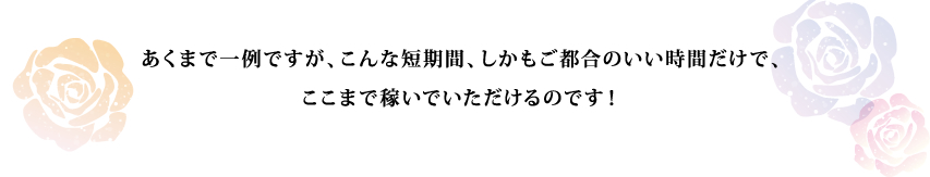 あくまで一例ですが、こんな短期間、しかもご都合のいい時間だけで、ここまで稼いでいただけるのです！