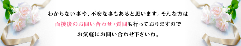 わからない事や、不安な事もあると思います。そんな方は 面接後のお問い合わせ・質問も行っておりますので お気軽にお問い合わせ下さいね。