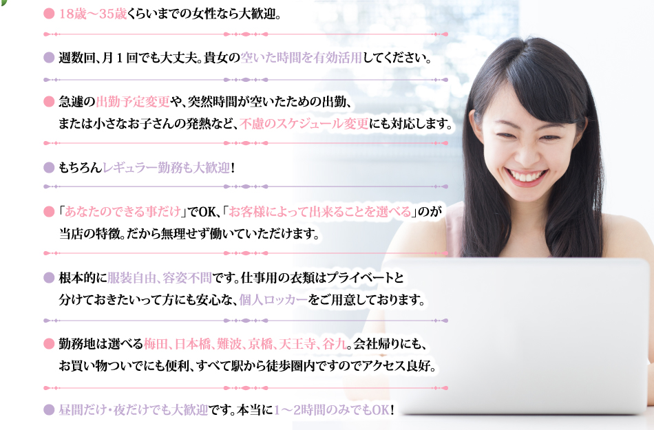 ● 18歳～35歳くらいまでの女性なら大歓迎。● 週数回、月1回でも大丈夫。貴女の空いた時間を有効活用してください。● 急遽の出勤予定変更や、突然時間が空いたための出勤、または小さなお子さんの発熱など、不慮のスケジュール変更にも対応します。● もちろんレギュラー勤務も大歓迎！● 「あなたのできる事だけ」でOK、「お客様によって出来ることを選べる」のが 当店の特徴。だから無理せず働いていただけます。● 根本的に服装自由、容姿不問です。仕事用の衣類はプライベートと分けておきたいって方にも安心な、個人ロッカーをご用意しております。● 勤務地は選べる梅田､日本橋､難波､京橋､天王寺、谷九。会社帰りにも、お買い物ついでにも便利、すべて駅から徒歩圏内ですのでアクセス良好。● 昼間だけ・夜だけでも大歓迎です。本当に1～2時間のみでもOK！