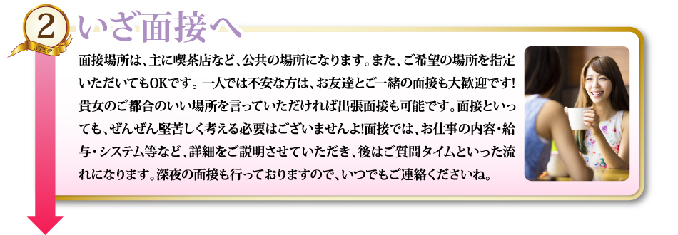 2いざ面接へ面接場所は、主に喫茶店など、公共の場所になります。また、ご希望の場所を指定いただいてもOKです。 一人では不安な方は、お友達とご一緒の面接も大歓迎です!貴女のご都合のいい場所を言っていただければ出張面接も可能です。面接といっても、ぜんぜん堅苦しく考える必要はございませんよ!面接では、お仕事の内容・給与・システム等など、詳細をご説明させていただき、後はご質問タイムといった流れになります。深夜の面接も行っておりますので、いつでもご連絡くださいね。