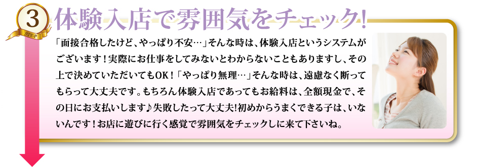 3体験入店で雰囲気をチェック!「面接合格したけど、やっぱり不安…」そんな時は、体験入店というシステムがございます！実際にお仕事をしてみないとわからないこともありますし、その上で決めていただいてもOK！「やっぱり無理…」そんな時は、遠慮なく断ってもらって大丈夫です。もちろん体験入店であってもお給料は、全額現金で、その日にお支払いします♪失敗したって大丈夫!初めからうまくできる子は、いないんです！お店に遊びに行く感覚で雰囲気をチェックしに来て下さいね。