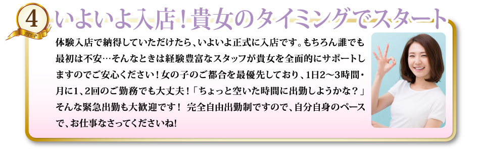4いよいよ入店！貴女のタイミングでスタート体験入店で納得していただけたら、いよいよ正式に入店です。もちろん誰でも最初は不安…そんなときは経験豊富なスタッフが貴女を全面的にサポートしますのでご安心ください！女の子のご都合を最優先しており、1日2～3時間・月に1、2回のご勤務でも大丈夫！「ちょっと空いた時間に出勤しようかな？」そんな緊急出勤も大歓迎です！ 完全自由出勤制ですので、自分自身のペースで、お仕事なさってくださいね!
