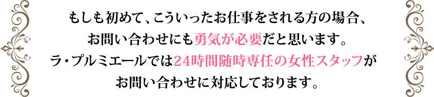 もしも初めて、こういったお仕事をされる方の場合、
お問い合わせにも勇気が必要だと思います。ラ・プルミニエールでは24時間随時専任の女性スタッフがお問い合わせに対応しております。どうぞお気軽にお申し付け下さいませ。