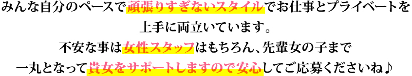 みんな自分のペースで頑張りすぎないスタイルでお仕事とプライベートを上手に両立いています。不安な事は女性スタッフはもちろん、先輩女の子まで一丸となって貴女をサポートしますので安心してご応募くださいね♪
